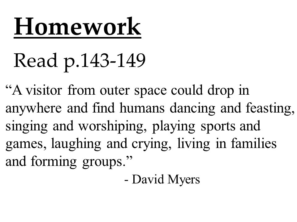 Homework Read p A visitor from outer space could drop in anywhere and find humans dancing and feasting, singing and worshiping, playing sports and games, laughing and crying, living in families and forming groups. - David Myers