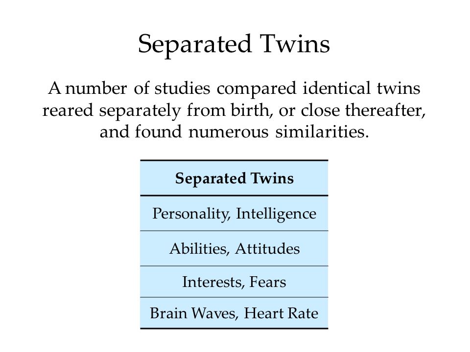 Separated Twins A number of studies compared identical twins reared separately from birth, or close thereafter, and found numerous similarities.