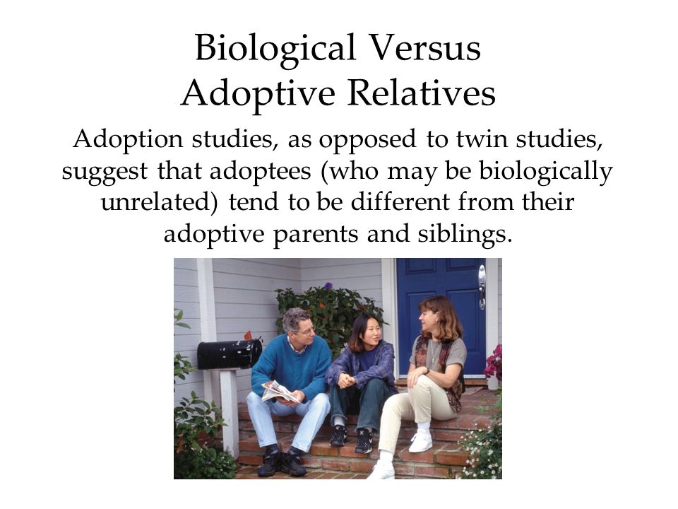 Biological Versus Adoptive Relatives Adoption studies, as opposed to twin studies, suggest that adoptees (who may be biologically unrelated) tend to be different from their adoptive parents and siblings.