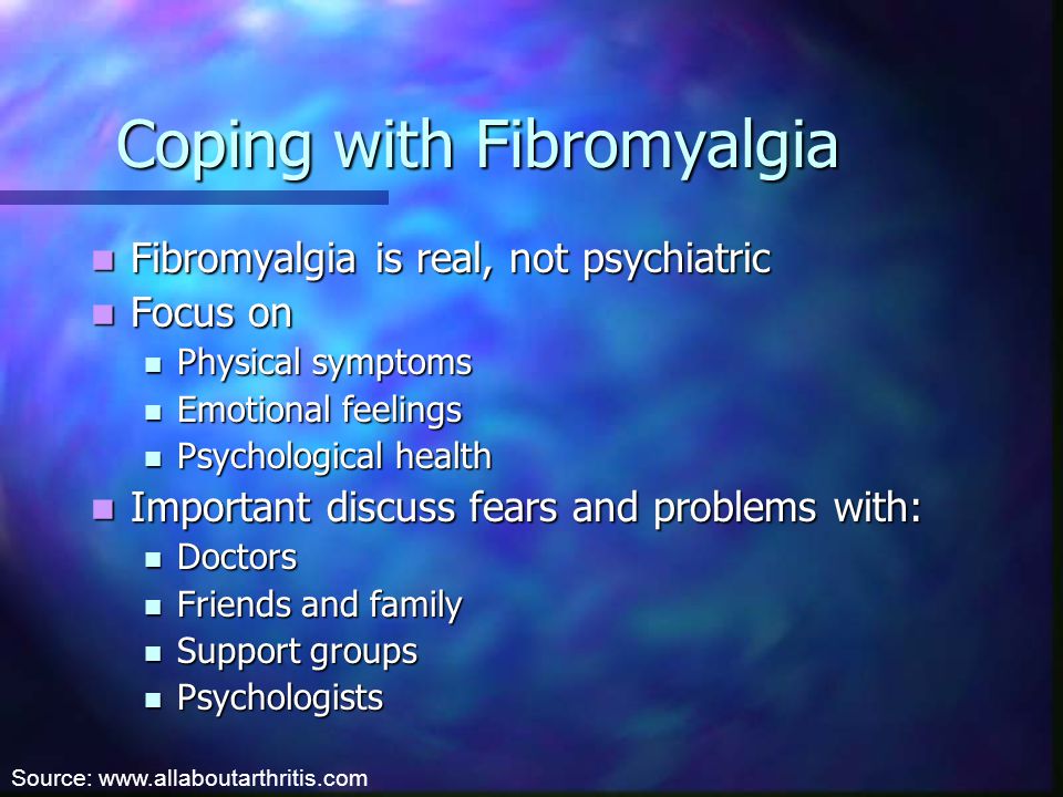 Coping with Fibromyalgia Fibromyalgia is real, not psychiatric Fibromyalgia is real, not psychiatric Focus on Focus on Physical symptoms Physical symptoms Emotional feelings Emotional feelings Psychological health Psychological health Important discuss fears and problems with: Important discuss fears and problems with: Doctors Doctors Friends and family Friends and family Support groups Support groups Psychologists Psychologists Source: