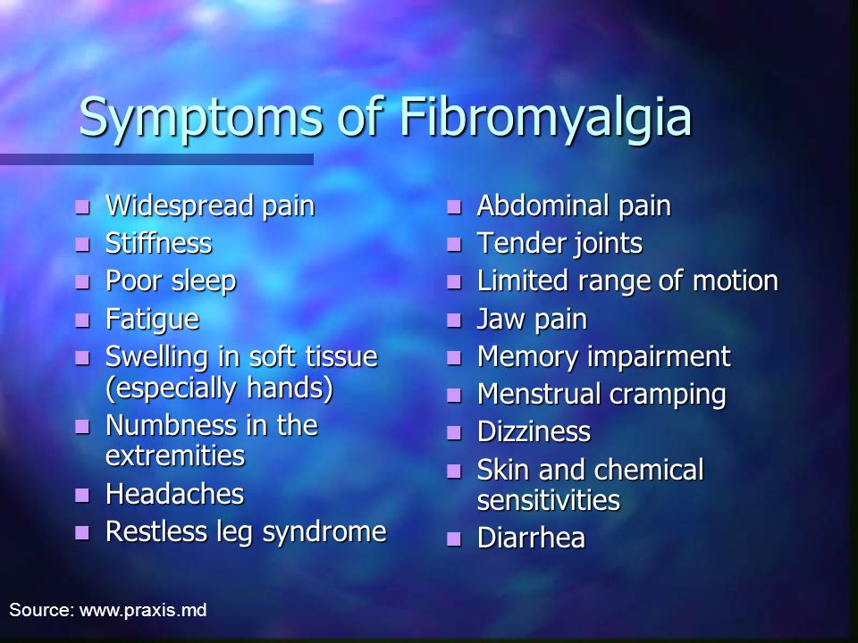 Symptoms of Fibromyalgia Widespread pain Widespread pain Stiffness Stiffness Poor sleep Poor sleep Fatigue Fatigue Swelling in soft tissue (especially hands) Swelling in soft tissue (especially hands) Numbness in the extremities Numbness in the extremities Headaches Headaches Restless leg syndrome Restless leg syndrome Abdominal pain Tender joints Limited range of motion Jaw pain Memory impairment Menstrual cramping Dizziness Skin and chemical sensitivities Diarrhea Source: