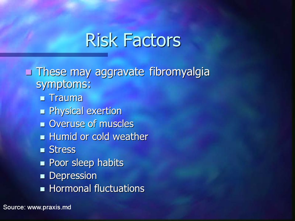 Risk Factors These may aggravate fibromyalgia symptoms: These may aggravate fibromyalgia symptoms: Trauma Trauma Physical exertion Physical exertion Overuse of muscles Overuse of muscles Humid or cold weather Humid or cold weather Stress Stress Poor sleep habits Poor sleep habits Depression Depression Hormonal fluctuations Hormonal fluctuations Source: