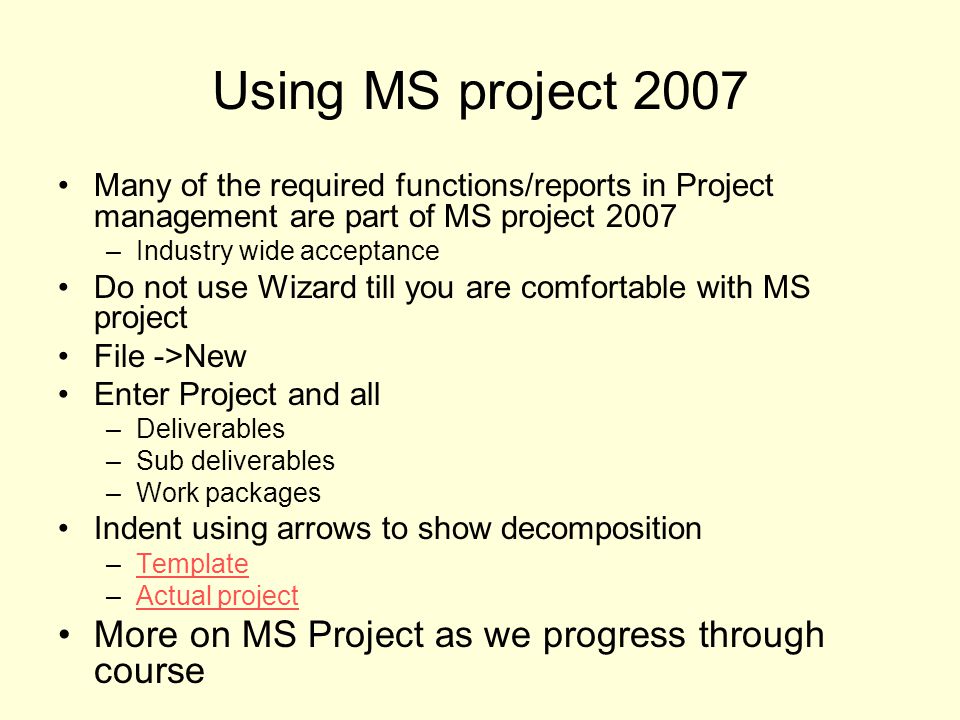 Using MS project 2007 Many of the required functions/reports in Project management are part of MS project 2007 –Industry wide acceptance Do not use Wizard till you are comfortable with MS project File ->New Enter Project and all –Deliverables –Sub deliverables –Work packages Indent using arrows to show decomposition –TemplateTemplate –Actual projectActual project More on MS Project as we progress through course
