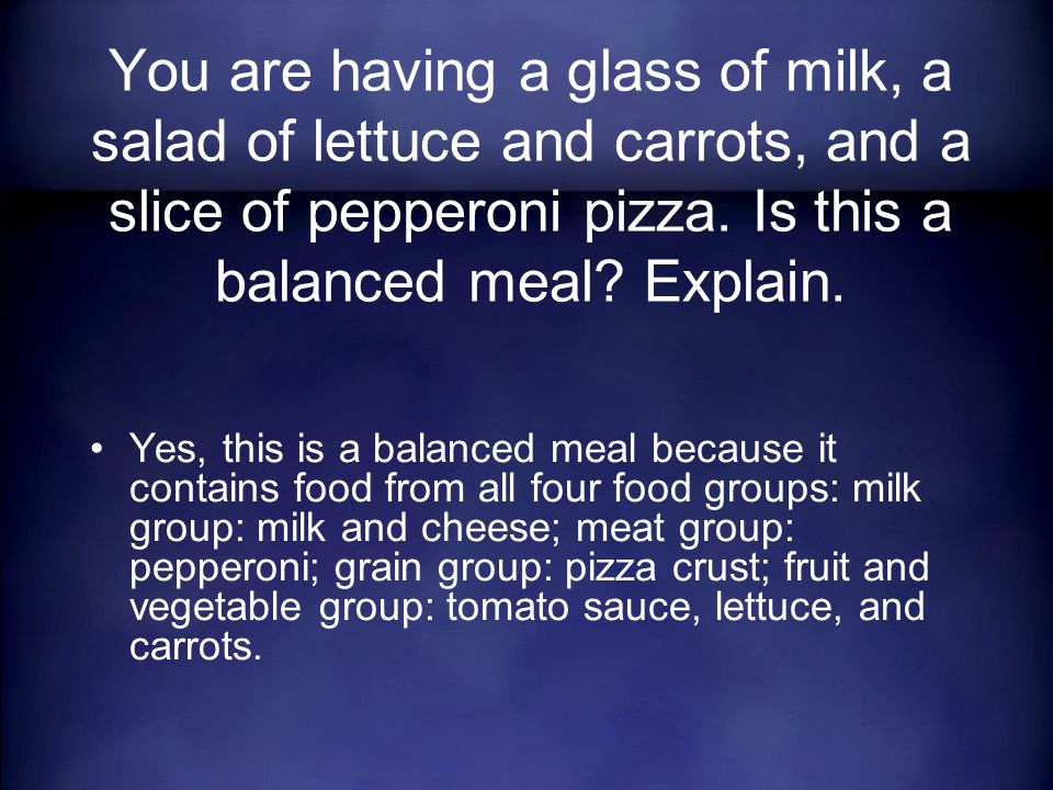 Yes, this is a balanced meal because it contains food from all four food groups: milk group: milk and cheese; meat group: pepperoni; grain group: pizza crust; fruit and vegetable group: tomato sauce, lettuce, and carrots.