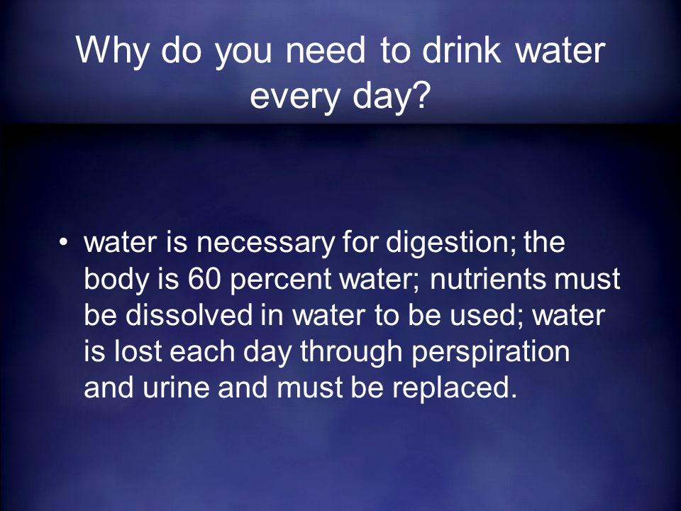 water is necessary for digestion; the body is 60 percent water; nutrients must be dissolved in water to be used; water is lost each day through perspiration and urine and must be replaced.