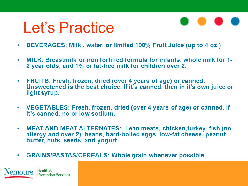 BEVERAGES: Milk, water, or limited 100% Fruit Juice (up to 4 oz.) MILK: Breastmilk or iron fortified formula for infants; whole milk for 1- 2 year olds; and 1% or fat-free milk for children over 2.