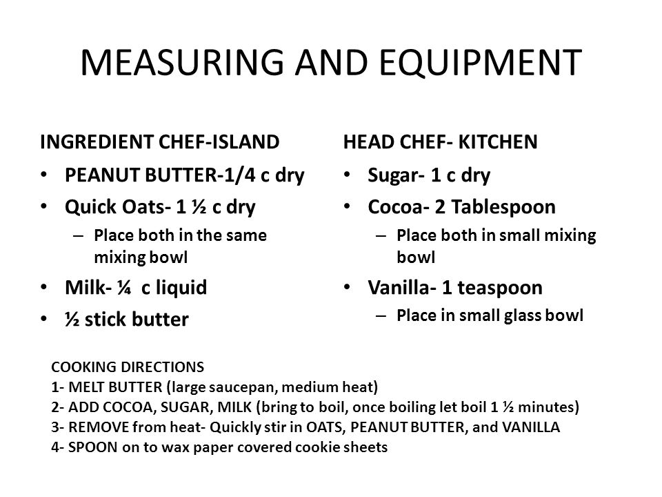 MEASURING AND EQUIPMENT INGREDIENT CHEF-ISLAND PEANUT BUTTER-1/4 c dry Quick Oats- 1 ½ c dry – Place both in the same mixing bowl Milk- ¼ c liquid ½ stick butter HEAD CHEF- KITCHEN Sugar- 1 c dry Cocoa- 2 Tablespoon – Place both in small mixing bowl Vanilla- 1 teaspoon – Place in small glass bowl COOKING DIRECTIONS 1- MELT BUTTER (large saucepan, medium heat) 2- ADD COCOA, SUGAR, MILK (bring to boil, once boiling let boil 1 ½ minutes) 3- REMOVE from heat- Quickly stir in OATS, PEANUT BUTTER, and VANILLA 4- SPOON on to wax paper covered cookie sheets