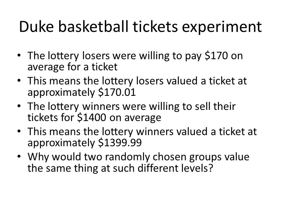 Duke basketball tickets experiment The lottery losers were willing to pay $170 on average for a ticket This means the lottery losers valued a ticket at approximately $ The lottery winners were willing to sell their tickets for $1400 on average This means the lottery winners valued a ticket at approximately $ Why would two randomly chosen groups value the same thing at such different levels