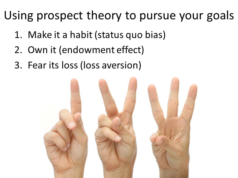 Using prospect theory to pursue your goals 1.Make it a habit (status quo bias) 2.Own it (endowment effect) 3.Fear its loss (loss aversion)
