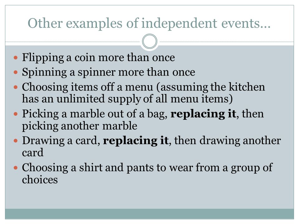 Other examples of independent events… Flipping a coin more than once Spinning a spinner more than once Choosing items off a menu (assuming the kitchen has an unlimited supply of all menu items) Picking a marble out of a bag, replacing it, then picking another marble Drawing a card, replacing it, then drawing another card Choosing a shirt and pants to wear from a group of choices