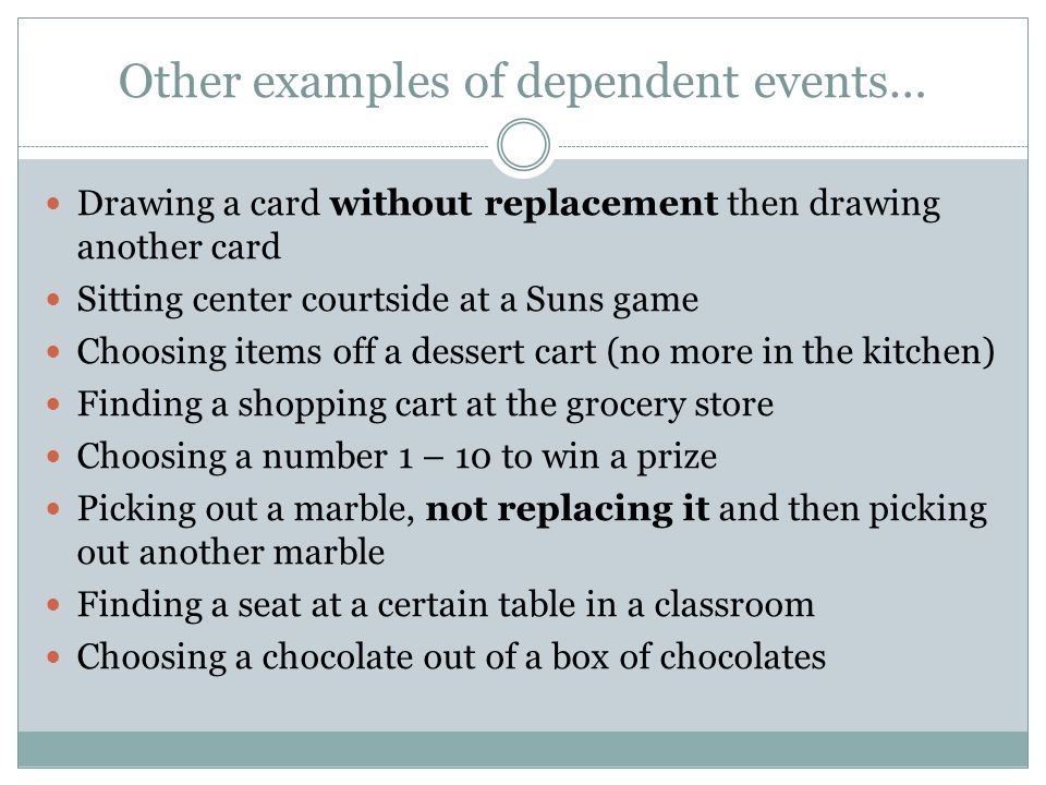 Other examples of dependent events… Drawing a card without replacement then drawing another card Sitting center courtside at a Suns game Choosing items off a dessert cart (no more in the kitchen) Finding a shopping cart at the grocery store Choosing a number 1 – 10 to win a prize Picking out a marble, not replacing it and then picking out another marble Finding a seat at a certain table in a classroom Choosing a chocolate out of a box of chocolates