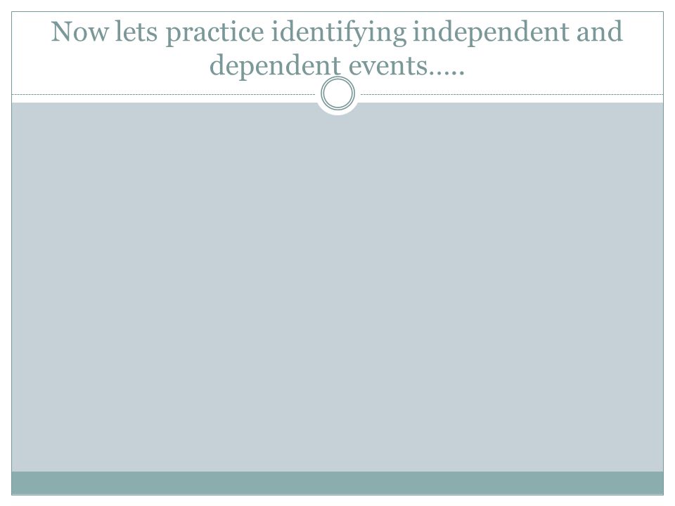 Now lets practice identifying independent and dependent events…..