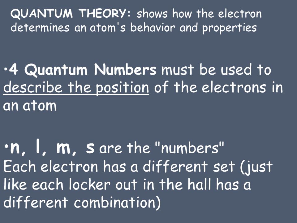 QUANTUM THEORY: shows how the electron determines an atom s behavior and properties 4 Quantum Numbers must be used to describe the position of the electrons in an atom n, l, m, s are the numbers Each electron has a different set (just like each locker out in the hall has a different combination)