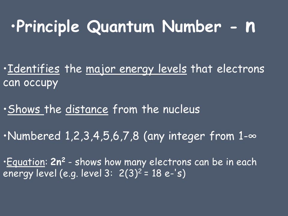 Identifies the major energy levels that electrons can occupy Shows the distance from the nucleus Numbered 1,2,3,4,5,6,7,8 (any integer from 1-∞ Equation: 2n 2 - shows how many electrons can be in each energy level (e.g.