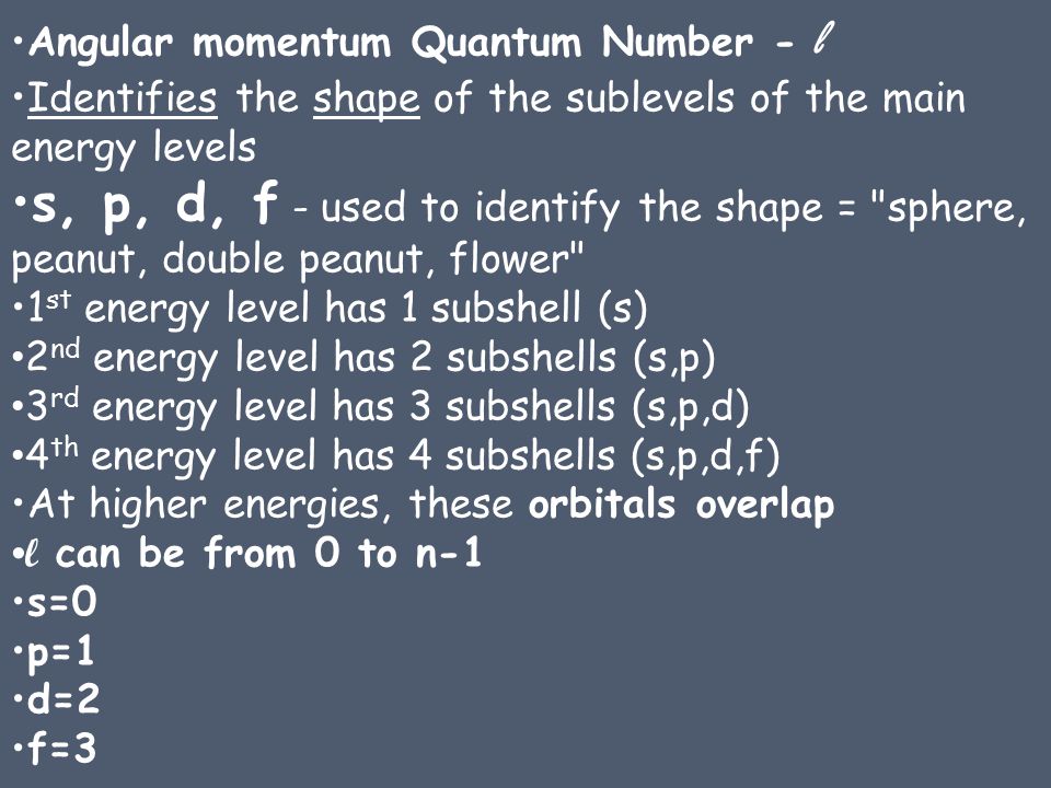 Angular momentum Quantum Number - l Identifies the shape of the sublevels of the main energy levels s, p, d, f - used to identify the shape = sphere, peanut, double peanut, flower 1 st energy level has 1 subshell (s) 2 nd energy level has 2 subshells (s,p) 3 rd energy level has 3 subshells (s,p,d) 4 th energy level has 4 subshells (s,p,d,f) At higher energies, these orbitals overlap l can be from 0 to n-1 s=0 p=1 d=2 f=3