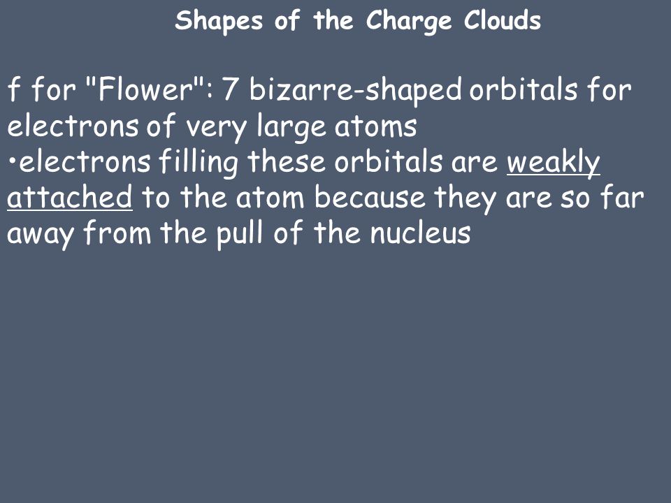 f for Flower : 7 bizarre-shaped orbitals for electrons of very large atoms electrons filling these orbitals are weakly attached to the atom because they are so far away from the pull of the nucleus Shapes of the Charge Clouds