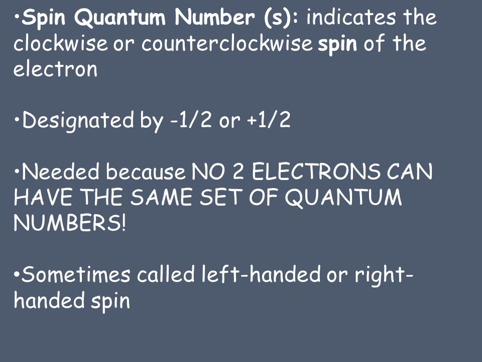 Spin Quantum Number (s): indicates the clockwise or counterclockwise spin of the electron Designated by -1/2 or +1/2 Needed because NO 2 ELECTRONS CAN HAVE THE SAME SET OF QUANTUM NUMBERS.