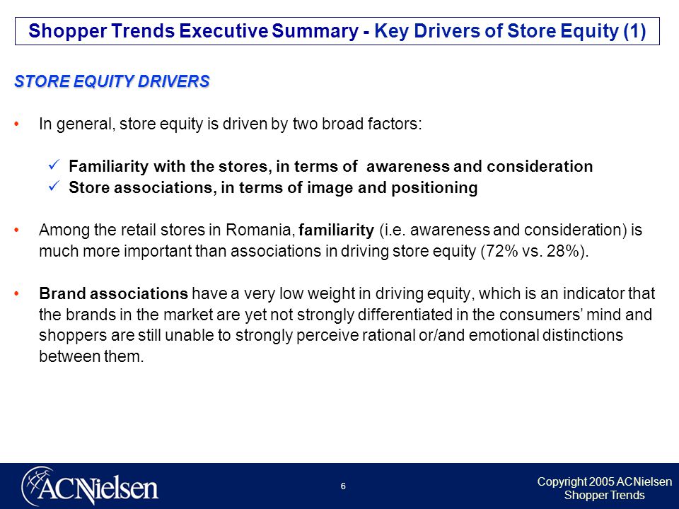 Copyright 2005 ACNielsen Shopper Trends 6 STORE EQUITY DRIVERS In general, store equity is driven by two broad factors: Familiarity with the stores, in terms of awareness and consideration Store associations, in terms of image and positioning Among the retail stores in Romania, familiarity (i.e.