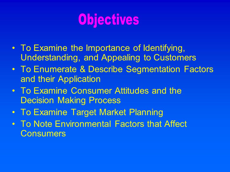 To Examine the Importance of Identifying, Understanding, and Appealing to Customers To Enumerate & Describe Segmentation Factors and their Application To Examine Consumer Attitudes and the Decision Making Process To Examine Target Market Planning To Note Environmental Factors that Affect Consumers