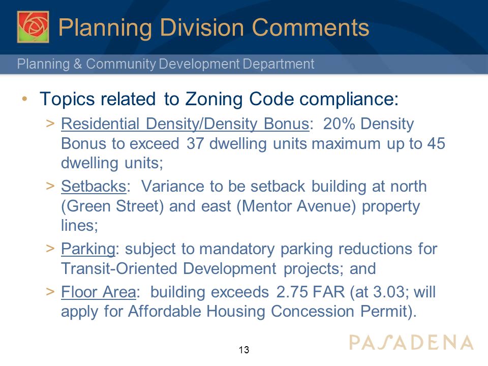 Planning & Community Development Department Planning Division Comments Topics related to Zoning Code compliance:  Residential Density/Density Bonus: 20% Density Bonus to exceed 37 dwelling units maximum up to 45 dwelling units;  Setbacks: Variance to be setback building at north (Green Street) and east (Mentor Avenue) property lines;  Parking: subject to mandatory parking reductions for Transit-Oriented Development projects; and  Floor Area: building exceeds 2.75 FAR (at 3.03; will apply for Affordable Housing Concession Permit).