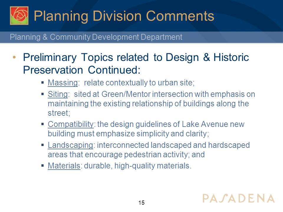 Planning & Community Development Department Planning Division Comments Preliminary Topics related to Design & Historic Preservation Continued:  Massing: relate contextually to urban site;  Siting: sited at Green/Mentor intersection with emphasis on maintaining the existing relationship of buildings along the street;  Compatibility: the design guidelines of Lake Avenue new building must emphasize simplicity and clarity;  Landscaping: interconnected landscaped and hardscaped areas that encourage pedestrian activity; and  Materials: durable, high-quality materials.
