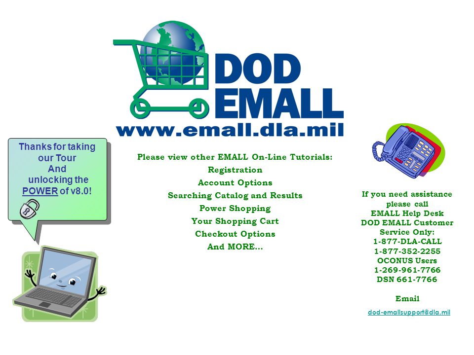 Please view other EMALL On-Line Tutorials: Registration Account Options Searching Catalog and Results Power Shopping Your Shopping Cart Checkout Options And MORE… If you need assistance please call EMALL Help Desk DOD EMALL Customer Service Only: DLA-CALL OCONUS Users DSN Thanks for taking our Tour And unlocking the POWER of v8.0.