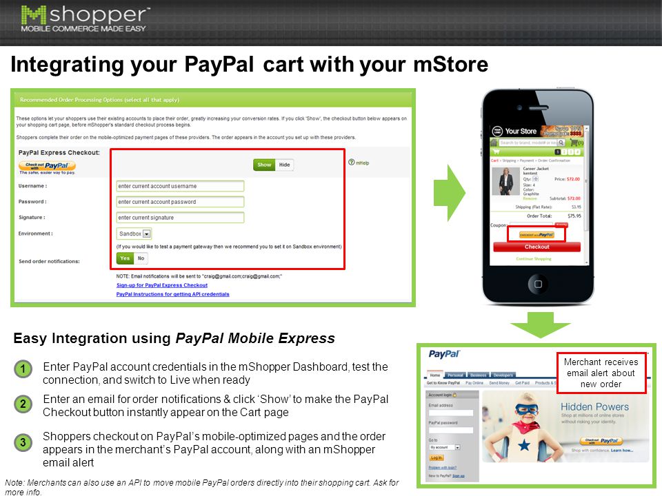 1 2 3 Enter PayPal account credentials in the mShopper Dashboard, test the connection, and switch to Live when ready Integrating your PayPal cart with your mStore Easy Integration using PayPal Mobile Express Enter an  for order notifications & click ‘Show’ to make the PayPal Checkout button instantly appear on the Cart page Shoppers checkout on PayPal’s mobile-optimized pages and the order appears in the merchant’s PayPal account, along with an mShopper  alert Merchant receives  alert about new order Note: Merchants can also use an API to move mobile PayPal orders directly into their shopping cart.
