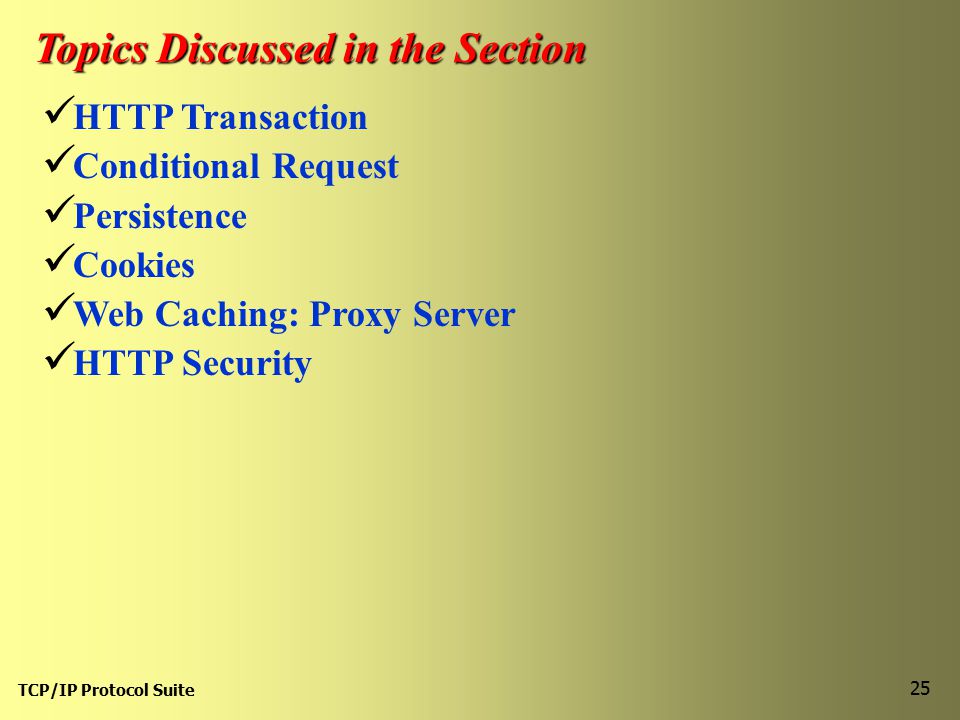 TCP/IP Protocol Suite 25 Topics Discussed in the Section HTTP Transaction Conditional Request Persistence Cookies Web Caching: Proxy Server HTTP Security