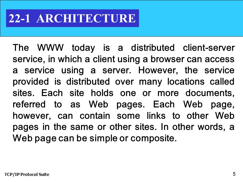 TCP/IP Protocol Suite ARCHITECTURE The WWW today is a distributed client-server service, in which a client using a browser can access a service using a server.