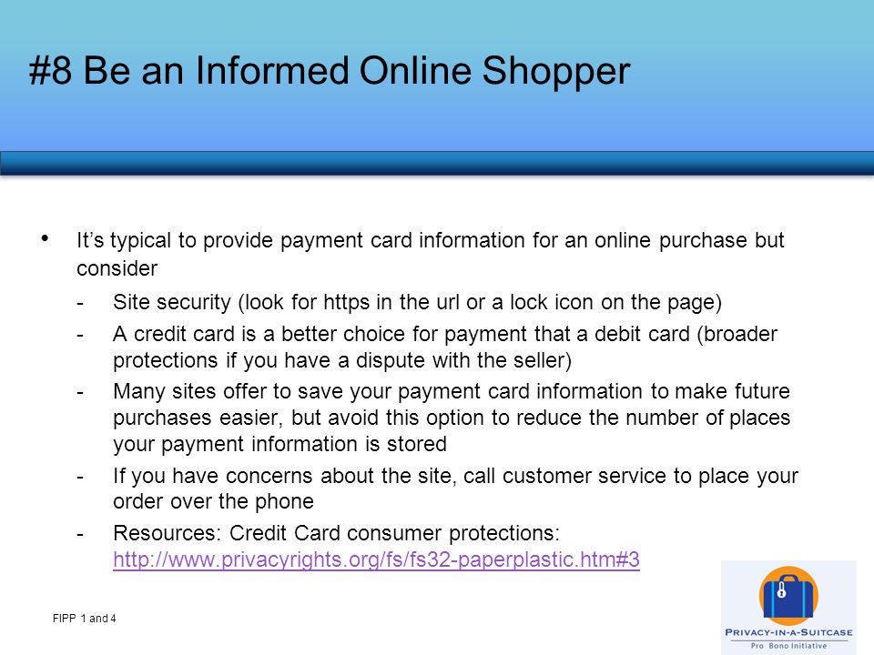 #8 Be an Informed Online Shopper FIPP 1 and 4 It’s typical to provide payment card information for an online purchase but consider -Site security (look for https in the url or a lock icon on the page) -A credit card is a better choice for payment that a debit card (broader protections if you have a dispute with the seller) -Many sites offer to save your payment card information to make future purchases easier, but avoid this option to reduce the number of places your payment information is stored -If you have concerns about the site, call customer service to place your order over the phone -Resources: Credit Card consumer protections: