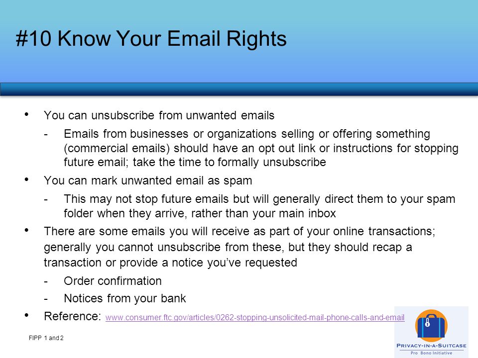 #10 Know Your  Rights FIPP 1 and 2 You can unsubscribe from unwanted  s - s from businesses or organizations selling or offering something (commercial  s) should have an opt out link or instructions for stopping future  ; take the time to formally unsubscribe You can mark unwanted  as spam -This may not stop future  s but will generally direct them to your spam folder when they arrive, rather than your main inbox There are some  s you will receive as part of your online transactions; generally you cannot unsubscribe from these, but they should recap a transaction or provide a notice you’ve requested -Order confirmation -Notices from your bank Reference: