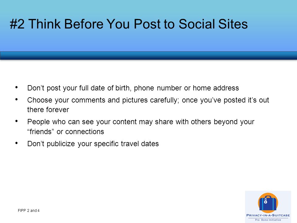 Don’t post your full date of birth, phone number or home address Choose your comments and pictures carefully; once you’ve posted it’s out there forever People who can see your content may share with others beyond your friends or connections Don’t publicize your specific travel dates #2 Think Before You Post to Social Sites FIPP 2 and 4