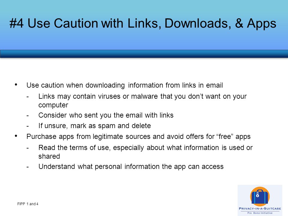 #4 Use Caution with Links, Downloads, & Apps FIPP 1 and 4 Use caution when downloading information from links in  -Links may contain viruses or malware that you don’t want on your computer -Consider who sent you the  with links -If unsure, mark as spam and delete Purchase apps from legitimate sources and avoid offers for free apps -Read the terms of use, especially about what information is used or shared -Understand what personal information the app can access