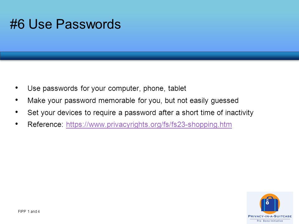 #6 Use Passwords FIPP 1 and 4 Use passwords for your computer, phone, tablet Make your password memorable for you, but not easily guessed Set your devices to require a password after a short time of inactivity Reference: