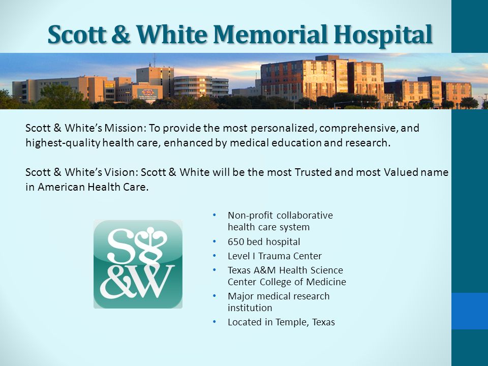 Scott & White Memorial Hospital Non-profit collaborative health care system 650 bed hospital Level I Trauma Center Texas A&M Health Science Center College of Medicine Major medical research institution Located in Temple, Texas Scott & White’s Mission: To provide the most personalized, comprehensive, and highest-quality health care, enhanced by medical education and research.