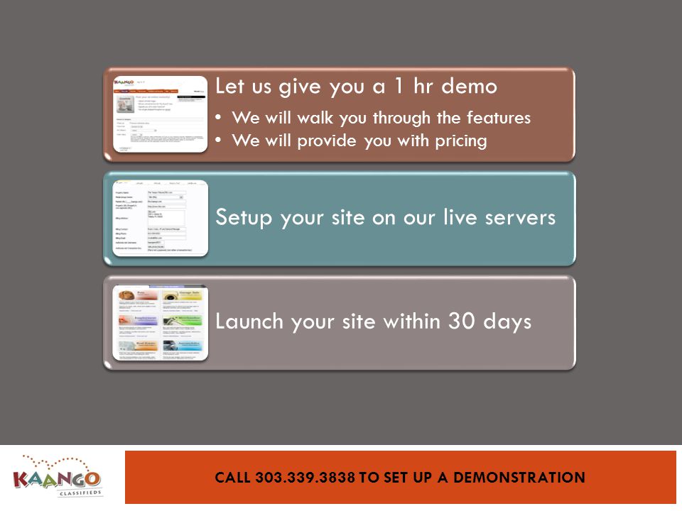 CALL TO SET UP A DEMONSTRATION Let us give you a 1 hr demo We will walk you through the features We will provide you with pricing Setup your site on our live servers Launch your site within 30 days