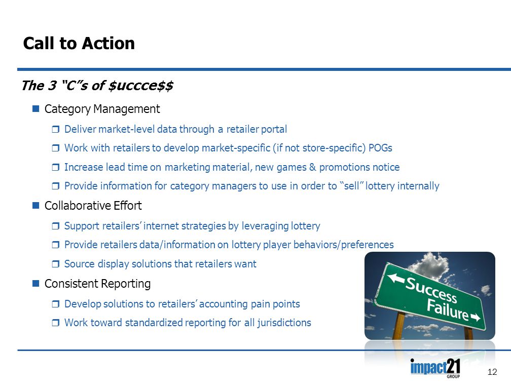 Call to Action The 3 C s of $ uccce $$ Category Management  Deliver market-level data through a retailer portal  Work with retailers to develop market-specific (if not store-specific) POGs  Increase lead time on marketing material, new games & promotions notice  Provide information for category managers to use in order to sell lottery internally Collaborative Effort  Support retailers’ internet strategies by leveraging lottery  Provide retailers data/information on lottery player behaviors/preferences  Source display solutions that retailers want Consistent Reporting  Develop solutions to retailers’ accounting pain points  Work toward standardized reporting for all jurisdictions 12