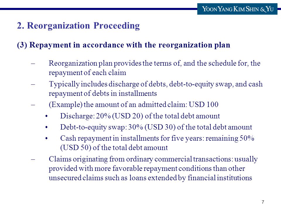 7 (3) Repayment in accordance with the reorganization plan –Reorganization plan provides the terms of, and the schedule for, the repayment of each claim –Typically includes discharge of debts, debt-to-equity swap, and cash repayment of debts in installments –(Example) the amount of an admitted claim: USD 100 Discharge: 20% (USD 20) of the total debt amount Debt-to-equity swap: 30% (USD 30) of the total debt amount Cash repayment in installments for five years: remaining 50% (USD 50) of the total debt amount –Claims originating from ordinary commercial transactions: usually provided with more favorable repayment conditions than other unsecured claims such as loans extended by financial institutions