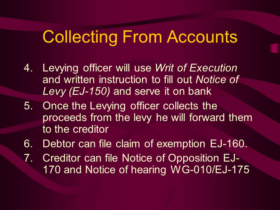 Collecting From Accounts 4.Levying officer will use Writ of Execution and written instruction to fill out Notice of Levy (EJ-150) and serve it on bank 5.Once the Levying officer collects the proceeds from the levy he will forward them to the creditor 6.Debtor can file claim of exemption EJ-160.
