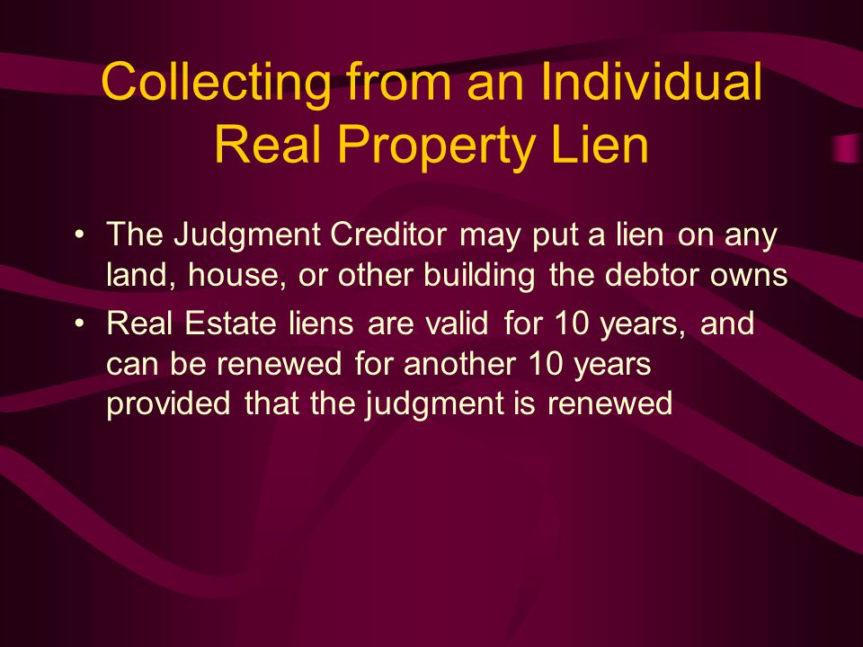 Collecting from an Individual Real Property Lien The Judgment Creditor may put a lien on any land, house, or other building the debtor owns Real Estate liens are valid for 10 years, and can be renewed for another 10 years provided that the judgment is renewed