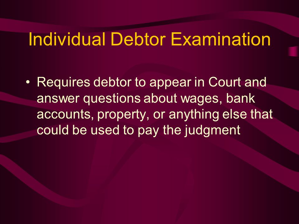 Individual Debtor Examination Requires debtor to appear in Court and answer questions about wages, bank accounts, property, or anything else that could be used to pay the judgment