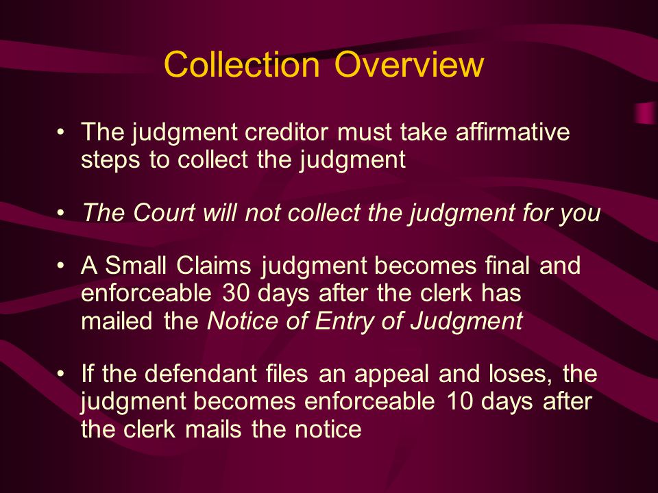 Collection Overview The judgment creditor must take affirmative steps to collect the judgment The Court will not collect the judgment for you A Small Claims judgment becomes final and enforceable 30 days after the clerk has mailed the Notice of Entry of Judgment If the defendant files an appeal and loses, the judgment becomes enforceable 10 days after the clerk mails the notice