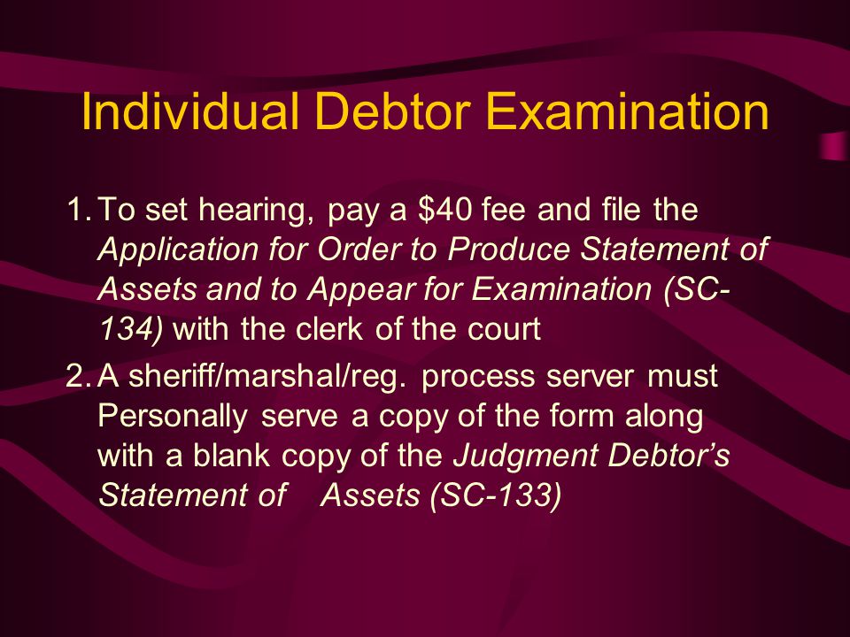 Individual Debtor Examination 1.To set hearing, pay a $40 fee and file the Application for Order to Produce Statement of Assets and to Appear for Examination (SC- 134) with the clerk of the court 2.A sheriff/marshal/reg.
