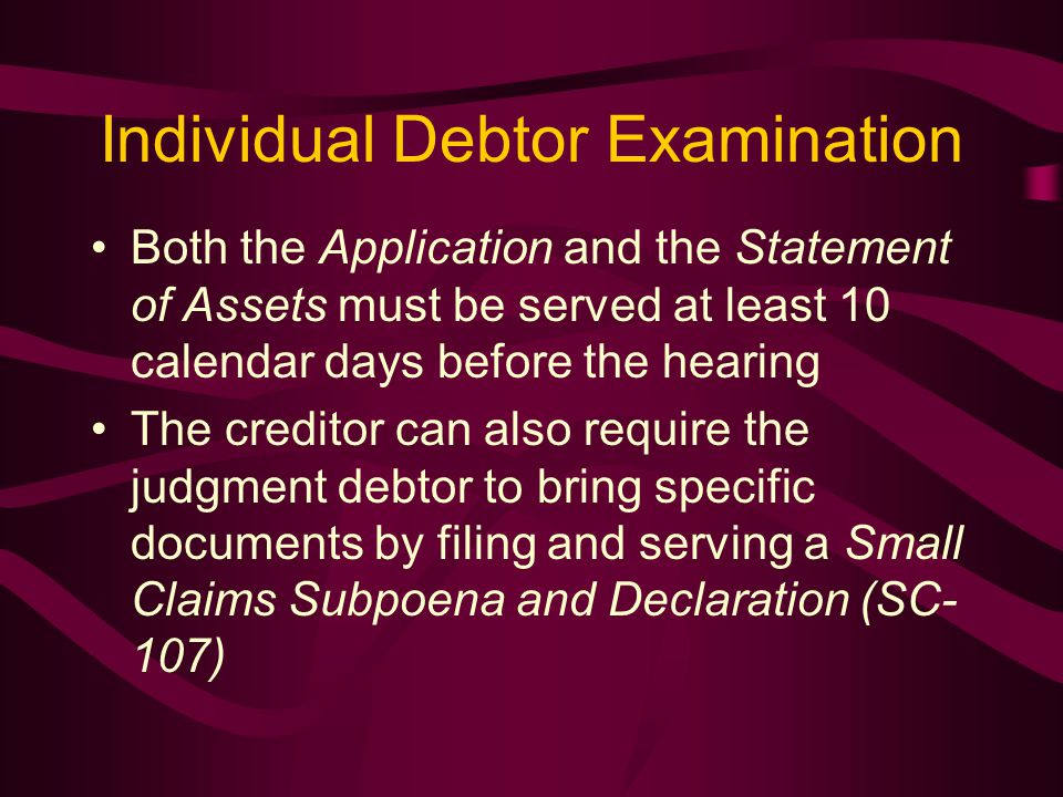 Individual Debtor Examination Both the Application and the Statement of Assets must be served at least 10 calendar days before the hearing The creditor can also require the judgment debtor to bring specific documents by filing and serving a Small Claims Subpoena and Declaration (SC- 107)