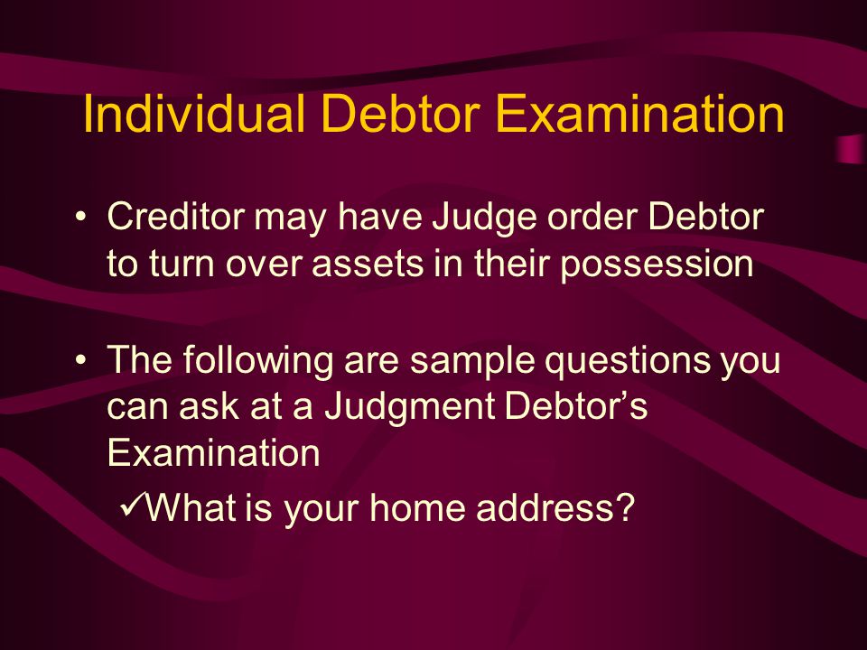 Individual Debtor Examination Creditor may have Judge order Debtor to turn over assets in their possession The following are sample questions you can ask at a Judgment Debtor’s Examination What is your home address