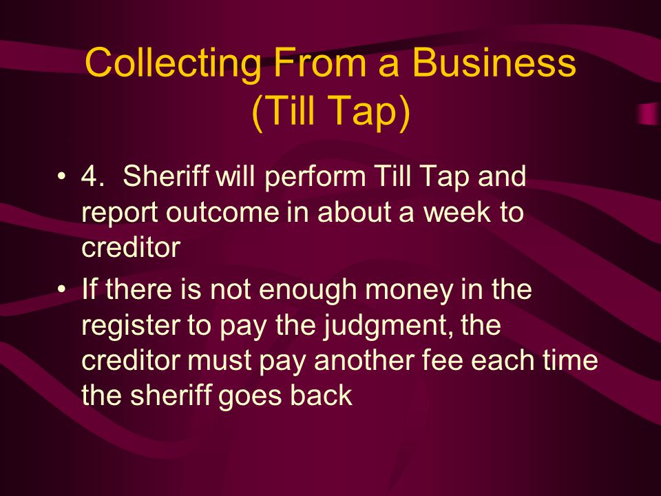 Collecting From a Business (Till Tap) 4.Sheriff will perform Till Tap and report outcome in about a week to creditor If there is not enough money in the register to pay the judgment, the creditor must pay another fee each time the sheriff goes back