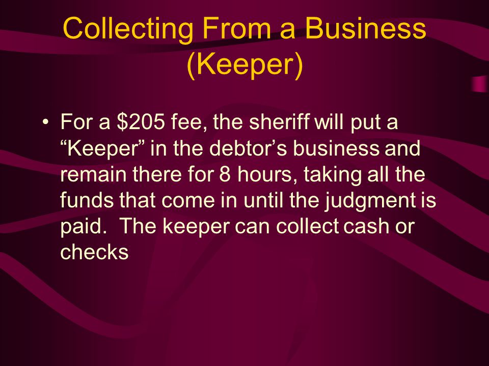 Collecting From a Business (Keeper) For a $205 fee, the sheriff will put a Keeper in the debtor’s business and remain there for 8 hours, taking all the funds that come in until the judgment is paid.
