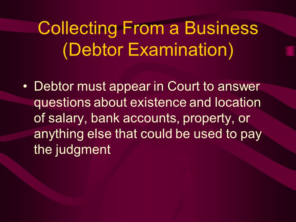 Collecting From a Business (Debtor Examination) Debtor must appear in Court to answer questions about existence and location of salary, bank accounts, property, or anything else that could be used to pay the judgment