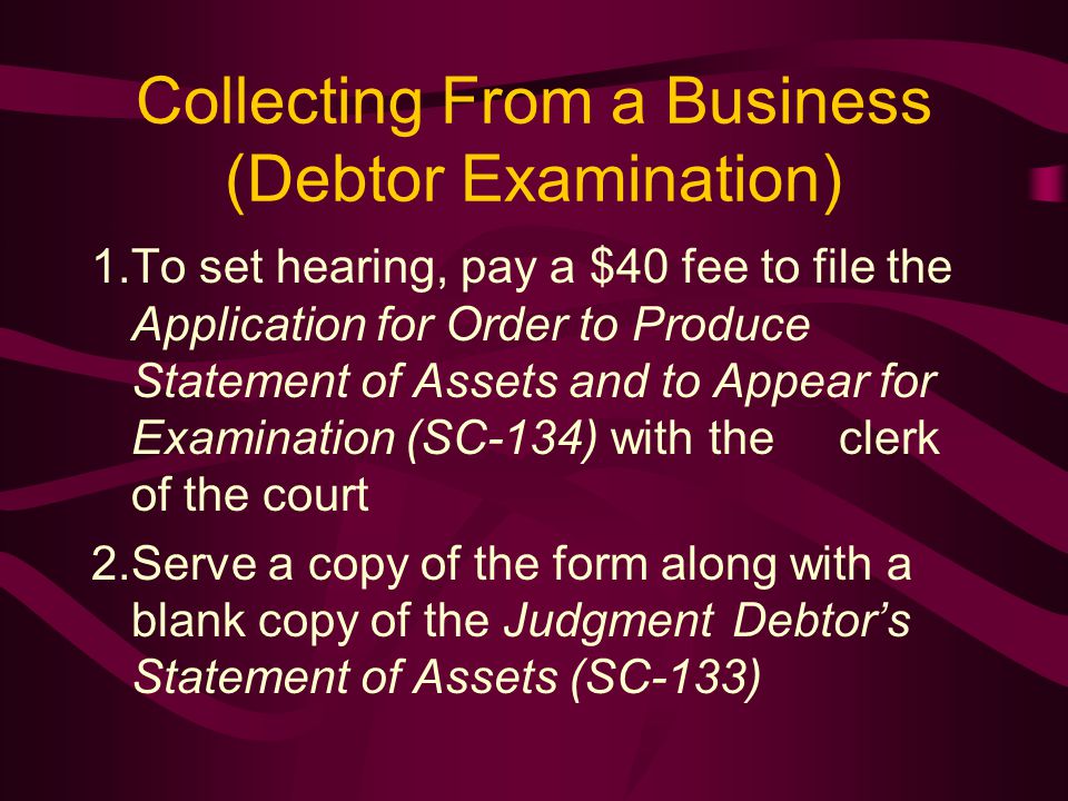 Collecting From a Business (Debtor Examination) 1.To set hearing, pay a $40 fee to file the Application for Order to Produce Statement of Assets and to Appear for Examination (SC-134) with the clerk of the court 2.Serve a copy of the form along with a blank copy of the Judgment Debtor’s Statement of Assets (SC-133)