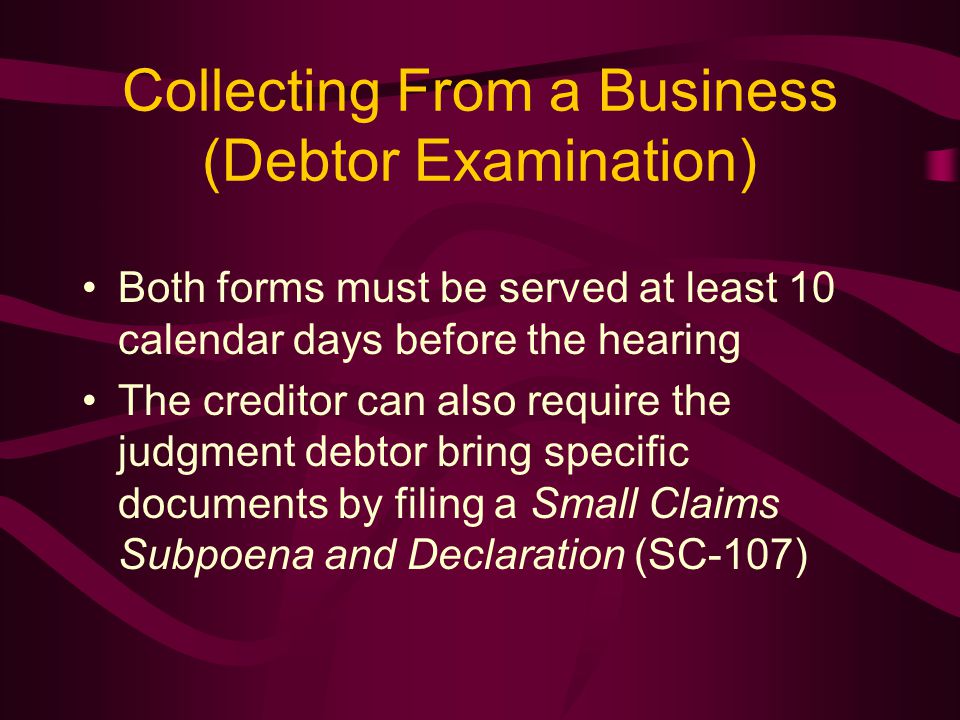 Collecting From a Business (Debtor Examination) Both forms must be served at least 10 calendar days before the hearing The creditor can also require the judgment debtor bring specific documents by filing a Small Claims Subpoena and Declaration (SC-107)